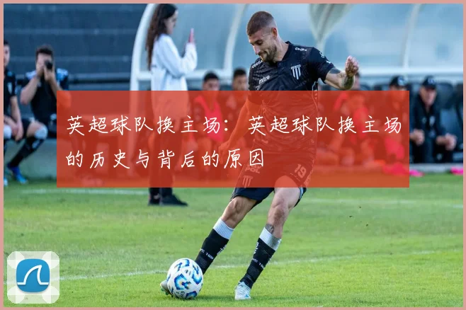 英超球队换主场:英超球队换主场的历史与背后的原因