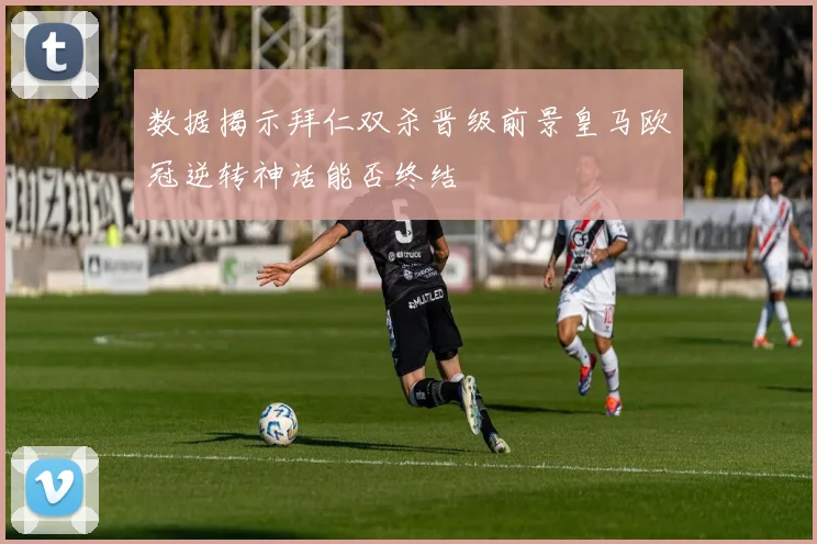 数据揭示拜仁双杀晋级前景皇马欧冠逆转神话能否终结